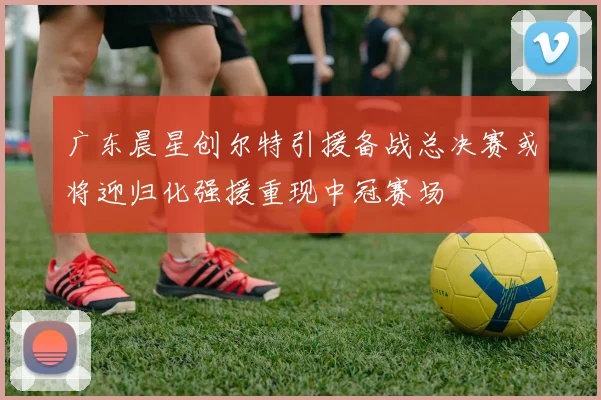 广东晨星创尔特引援备战总决赛或将迎归化强援重现中冠赛场