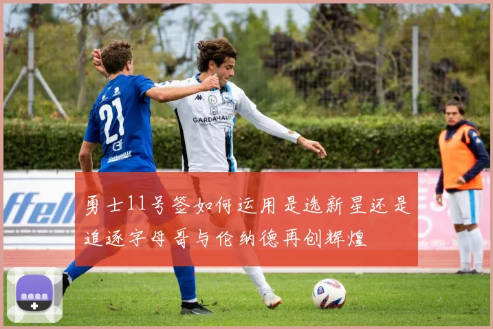 勇士11号签如何运用是选新星还是追逐字母哥与伦纳德再创辉煌