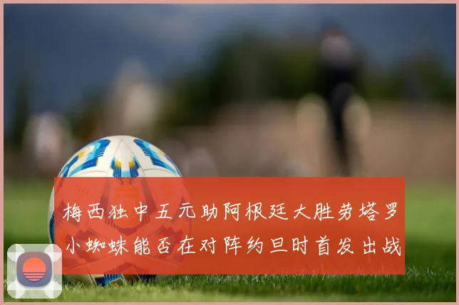 梅西独中五元助阿根廷大胜劳塔罗小蜘蛛能否在对阵约旦时首发出战