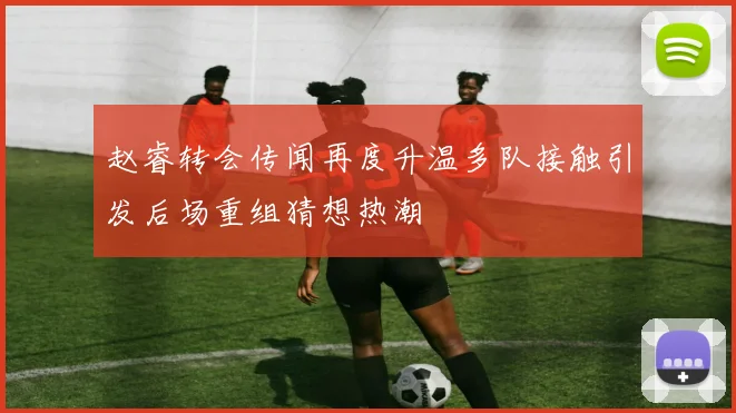 赵睿转会传闻再度升温多队接触引发后场重组猜想热潮
