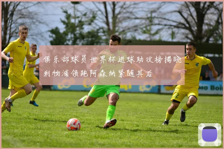 俱乐部球员世界杯进球助攻榜揭晓利物浦领跑阿森纳紧随其后