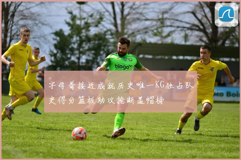 字母哥接近成就历史唯一KG独占队史得分篮板助攻抢断盖帽榜