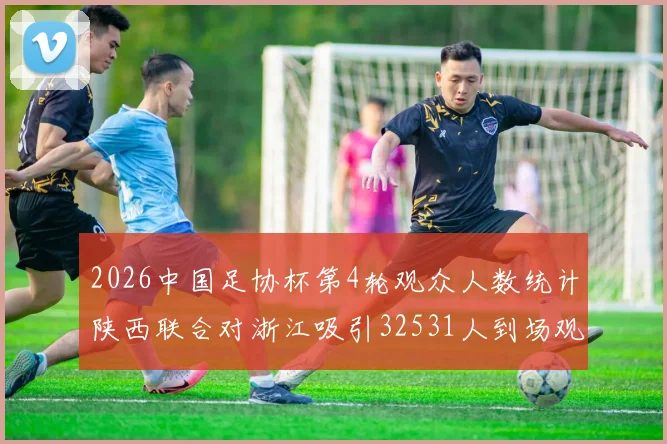 2026中国足协杯第4轮观众人数统计陕西联合对浙江吸引32531人到场观看