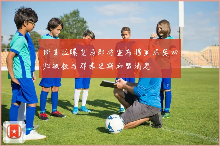 斯基拉曝皇马即将宣布穆里尼奥回归执教与邓弗里斯加盟消息