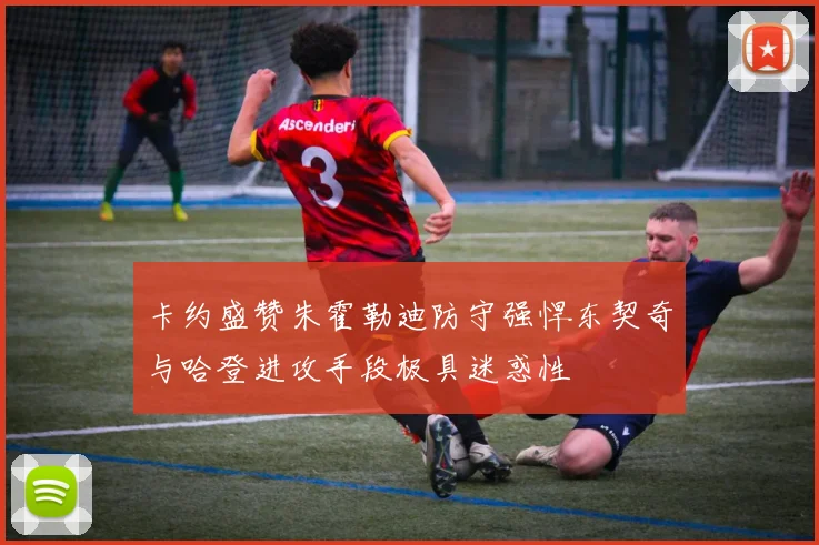卡约盛赞朱霍勒迪防守强悍东契奇与哈登进攻手段极具迷惑性