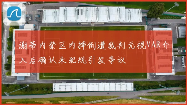 谢蒂内禁区内摔倒遭裁判无视VAR介入后确认未犯规引发争议
