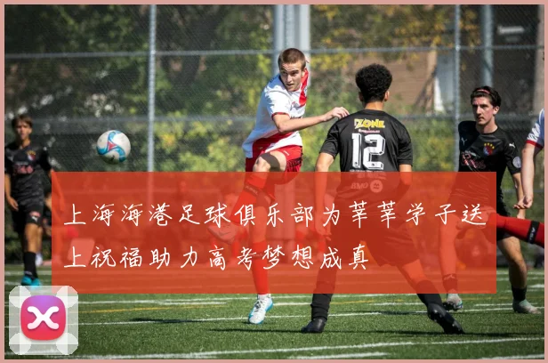 上海海港足球俱乐部为莘莘学子送上祝福助力高考梦想成真