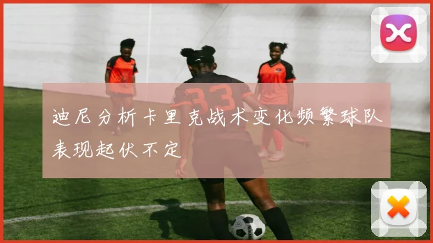 迪尼分析卡里克战术变化频繁球队表现起伏不定