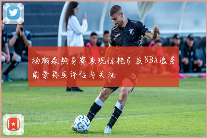 杨瀚森热身赛表现惊艳引发NBA选秀前景再度评估与关注