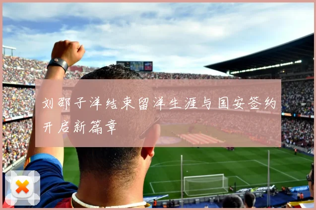 刘邵子洋结束留洋生涯与国安签约开启新篇章