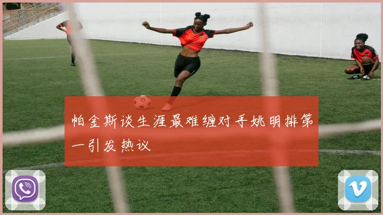 帕金斯谈生涯最难缠对手姚明排第一引发热议