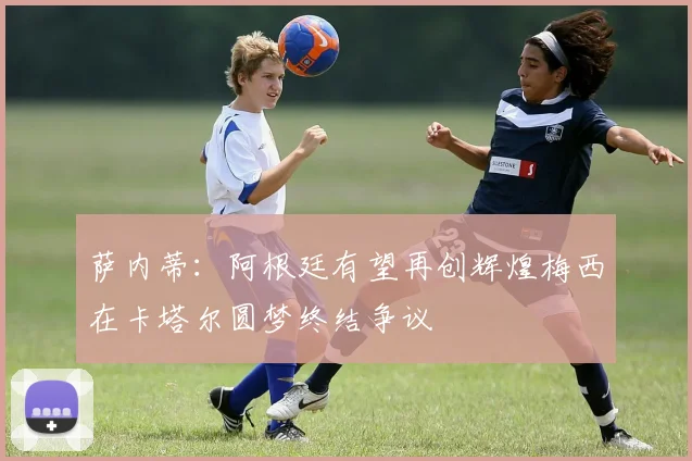 萨内蒂：阿根廷有望再创辉煌梅西在卡塔尔圆梦终结争议