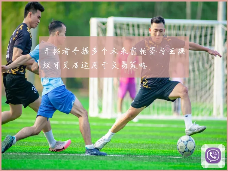 开拓者手握多个未来首轮签与互换权可灵活运用于交易策略