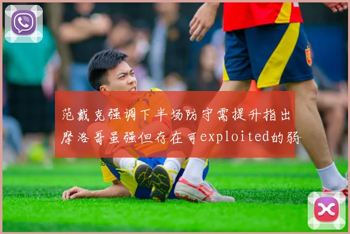 范戴克强调下半场防守需提升指出摩洛哥虽强但存在可exploited的弱点