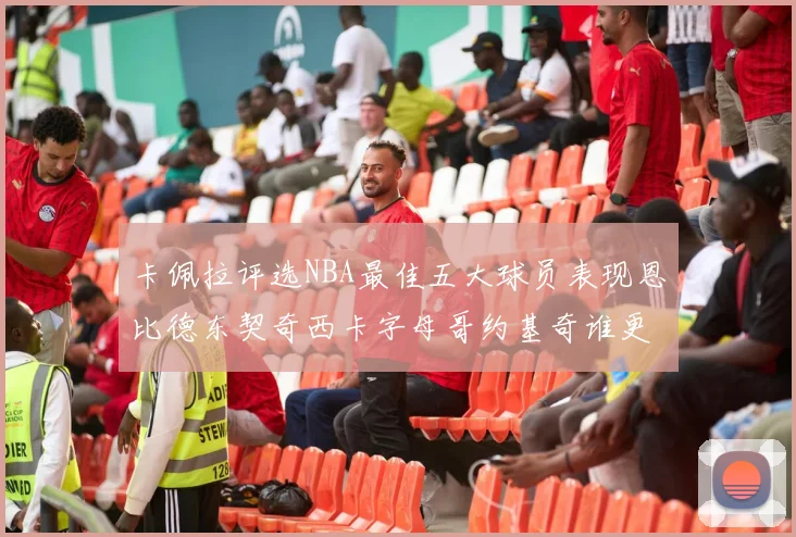 卡佩拉评选NBA最佳五大球员表现恩比德东契奇西卡字母哥约基奇谁更出色