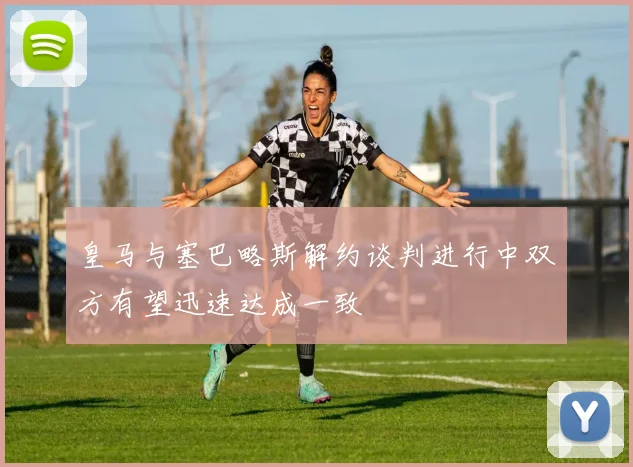 皇马与塞巴略斯解约谈判进行中双方有望迅速达成一致