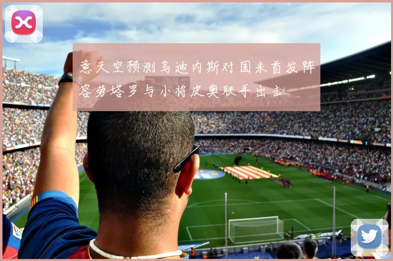 意天空预测乌迪内斯对国米首发阵容劳塔罗与小将皮奥联手出击