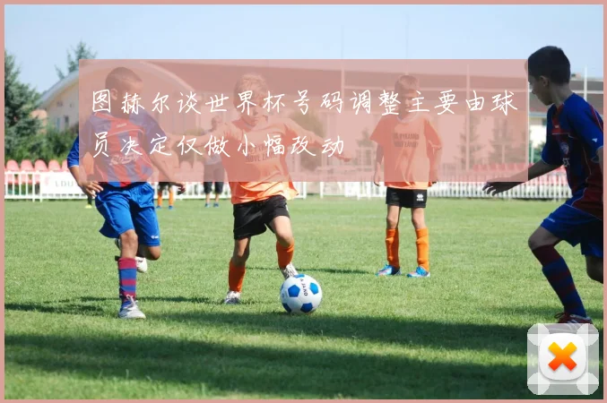 图赫尔谈世界杯号码调整主要由球员决定仅做小幅改动