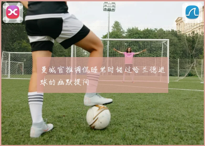 曼城官推调侃睡觉时错过哈兰德进球的幽默提问