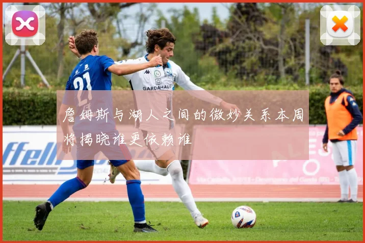 詹姆斯与湖人之间的微妙关系本周将揭晓谁更依赖谁