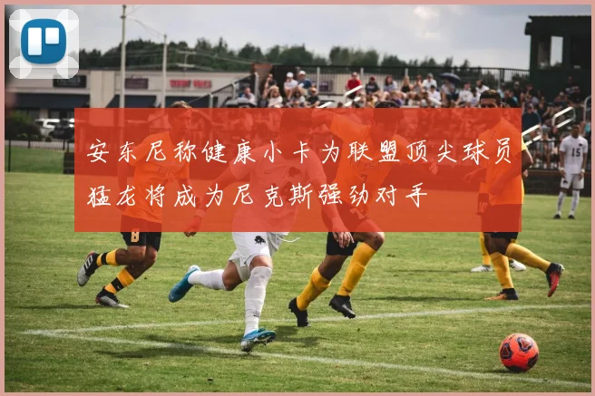 安东尼称健康小卡为联盟顶尖球员猛龙将成为尼克斯强劲对手