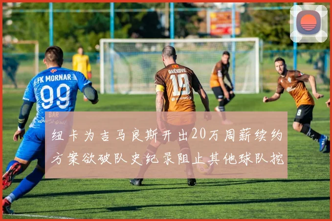 纽卡为吉马良斯开出20万周薪续约方案欲破队史纪录阻止其他球队挖角