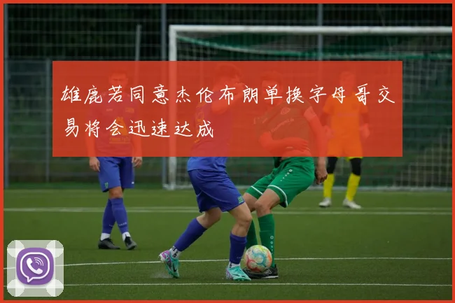 雄鹿若同意杰伦布朗单换字母哥交易将会迅速达成