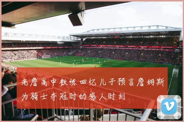 老詹高中教练回忆儿子预言詹姆斯为骑士夺冠时的感人时刻